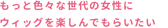 スマホタイトル3画像　もっと色々な世代の女性にウィッグを楽しんでもらいたい